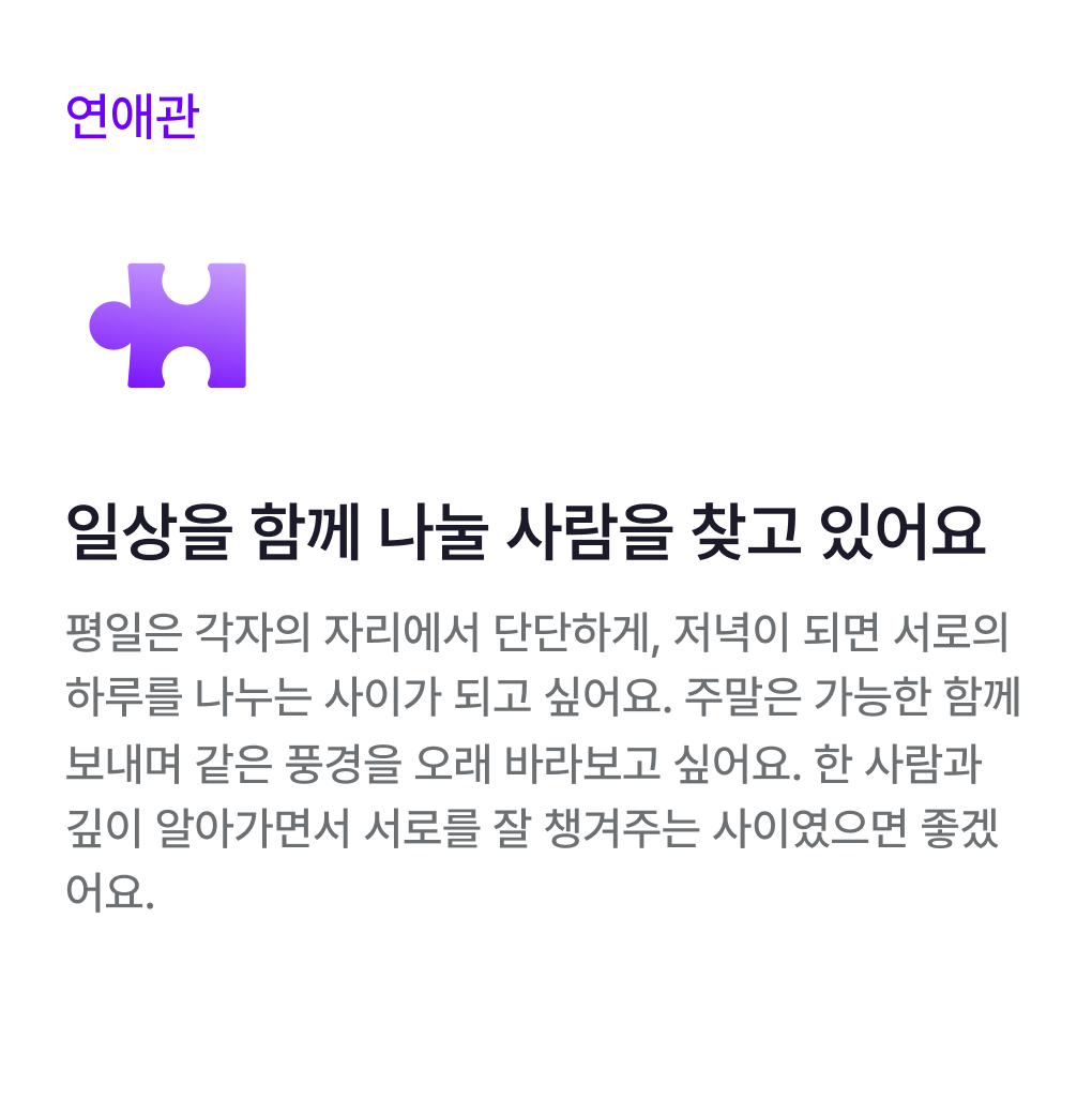 연애관 카드: 일상을 함께 나눌 사람을 찾고 있어요. 평일은 각자의 자리에서 단단하게, 저녁이 되면 서로의 하루를 나누는 사이가 되고 싶어요. 주말은 가능한 함께 보내며 같은 풍경을 오래 바라보고 싶어요. 한 사람과 깊이 알아가면서 서로를 잘 챙겨주는 사이였으면 좋겠어요.